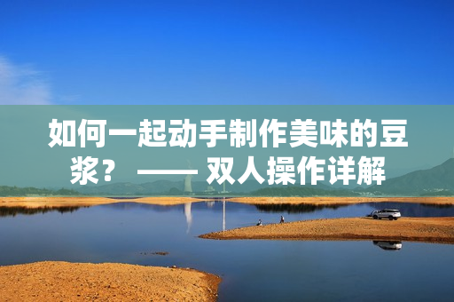 如何一起动手制作美味的豆浆？ —— 双人操作详解