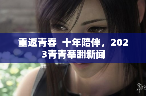 重返青春  十年陪伴，2023青青莘翻新闻