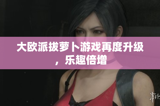大欧派拔萝卜游戏再度升级，乐趣倍增