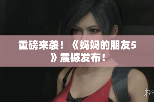 重磅来袭！《妈妈的朋友5》震撼发布！