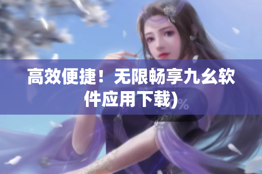 高效便捷！无限畅享九幺软件应用下载)