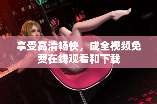 享受高清畅快，成全视频免费在线观看和下载