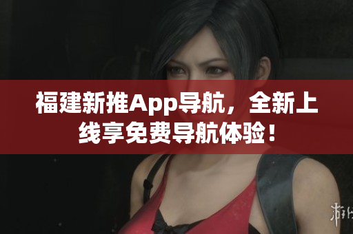福建新推App导航，全新上线享免费导航体验！
