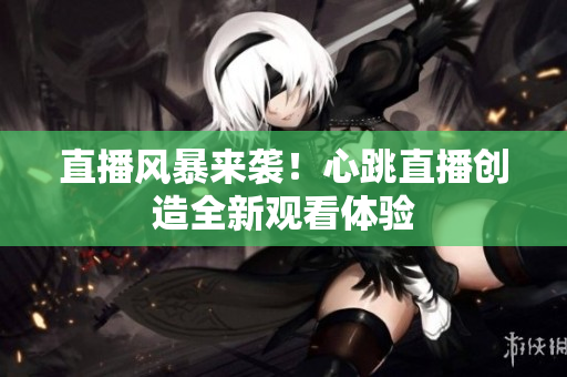 直播风暴来袭！心跳直播创造全新观看体验
