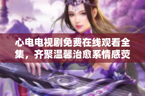 心电电视剧免费在线观看全集，齐聚温馨治愈系情感荧屏