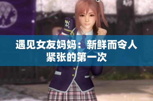 遇见女友妈妈：新鲜而令人紧张的第一次