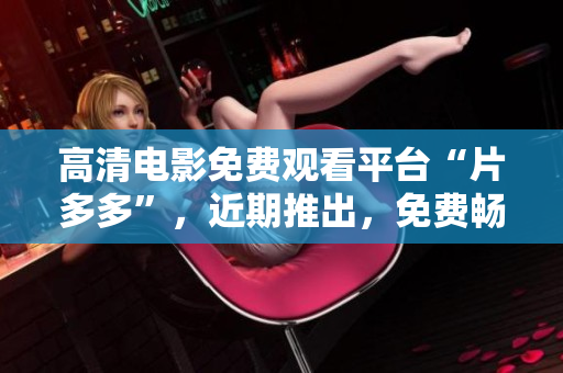 高清电影免费观看平台“片多多”，近期推出，免费畅享多部热门电影