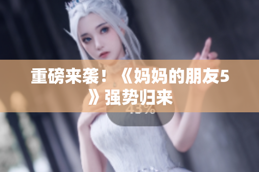重磅来袭！《妈妈的朋友5》强势归来
