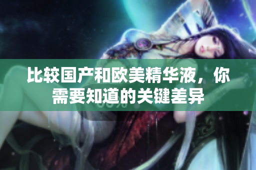 比较国产和欧美精华液，你需要知道的关键差异