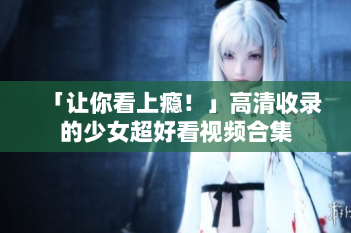 「让你看上瘾！」高清收录的少女超好看视频合集