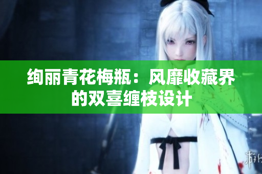 绚丽青花梅瓶：风靡收藏界的双喜缠枝设计