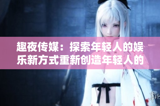 趣夜传媒：探索年轻人的娱乐新方式重新创造年轻人的夜生活文化
