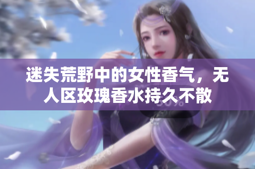 迷失荒野中的女性香气，无人区玫瑰香水持久不散
