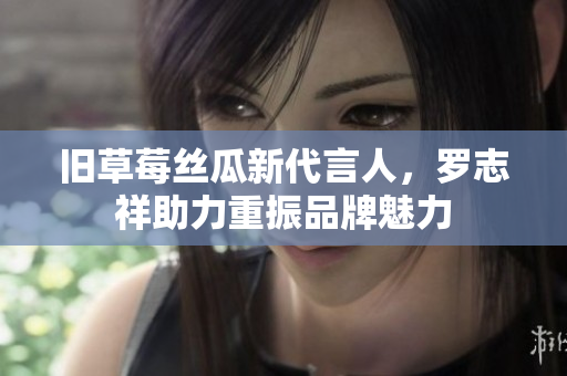 旧草莓丝瓜新代言人，罗志祥助力重振品牌魅力