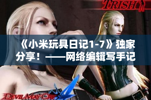 《小米玩具日记1-7》独家分享！——网络编辑写手记