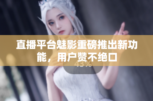 直播平台魅影重磅推出新功能，用户赞不绝口