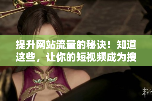 提升网站流量的秘诀！知道这些，让你的短视频成为搜索引擎宠儿！