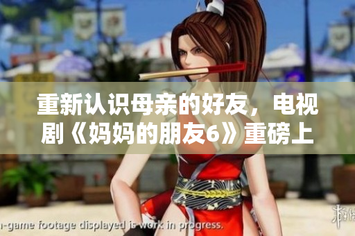 重新认识母亲的好友，电视剧《妈妈的朋友6》重磅上线