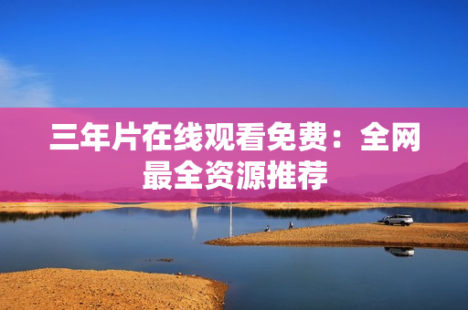 三年片在线观看免费：全网最全资源推荐