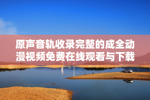 原声音轨收录完整的成全动漫视频免费在线观看与下载
