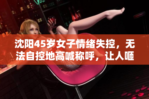 沈阳45岁女子情绪失控，无法自控地高喊称呼，让人咂舌