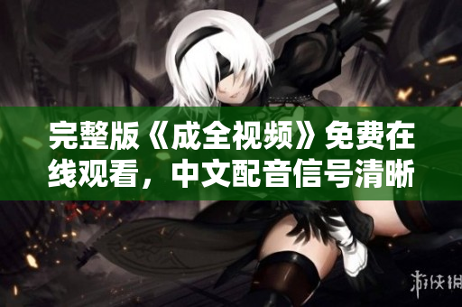 完整版《成全视频》免费在线观看，中文配音信号清晰