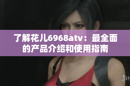 了解花儿6968atv：最全面的产品介绍和使用指南