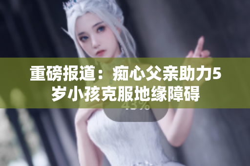 重磅报道：痴心父亲助力5岁小孩克服地缘障碍