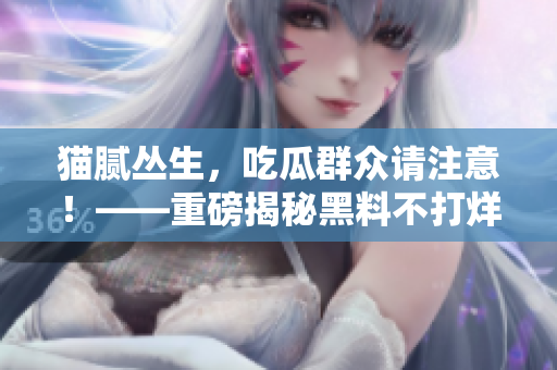 猫腻丛生，吃瓜群众请注意！——重磅揭秘黑料不打烊