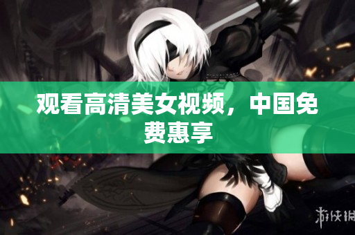 观看高清美女视频，中国免费惠享