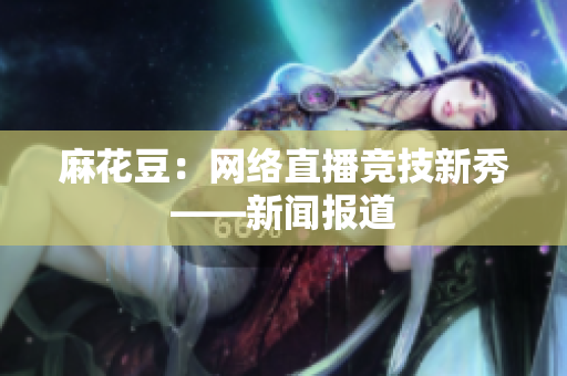 麻花豆：网络直播竞技新秀——新闻报道