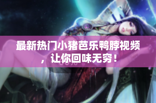 最新热门小猪芭乐鸭脖视频，让你回味无穷！
