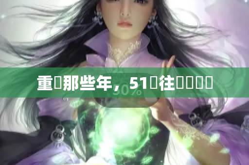 重溫那些年，51過往熱點盤點
