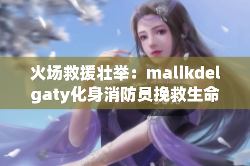 火场救援壮举：malikdelgaty化身消防员挽救生命