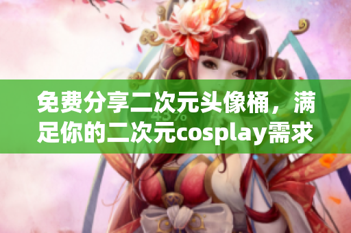 免费分享二次元头像桶，满足你的二次元cosplay需求
