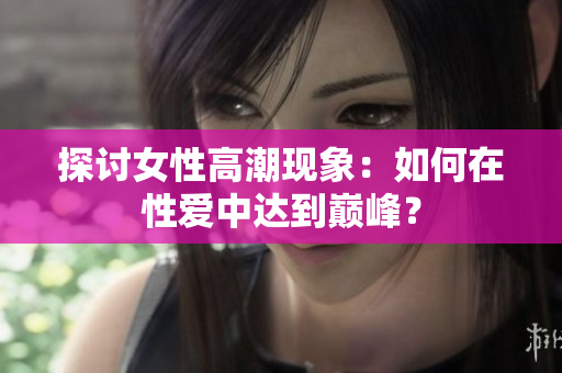 探讨女性高潮现象：如何在性爱中达到巅峰？