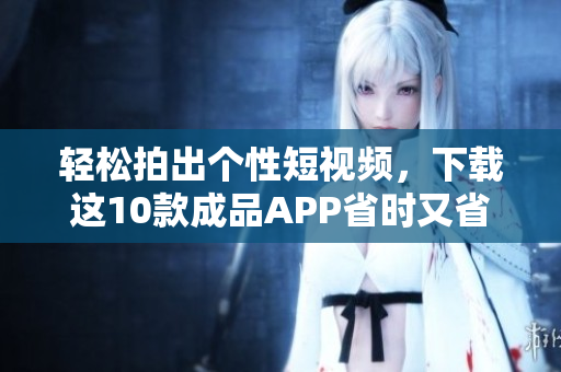 轻松拍出个性短视频，下载这10款成品APP省时又省力！