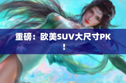 重磅：欧美SUV大尺寸PK！