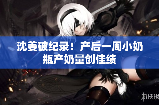 沈姜破纪录！产后一周小奶瓶产奶量创佳绩