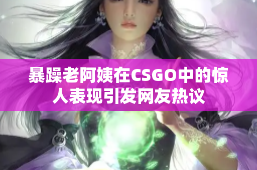 暴躁老阿姨在CSGO中的惊人表现引发网友热议