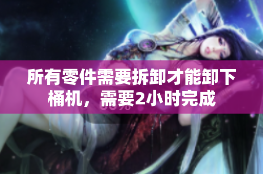 所有零件需要拆卸才能卸下桶机，需要2小时完成