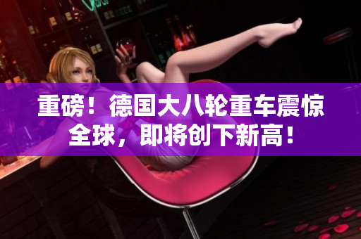 重磅！德国大八轮重车震惊全球，即将创下新高！