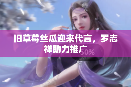 旧草莓丝瓜迎来代言，罗志祥助力推广