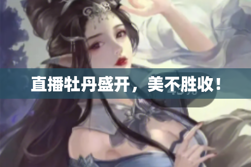 直播牡丹盛开，美不胜收！