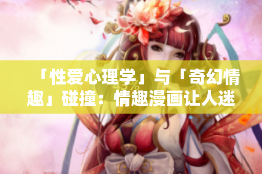「性爱心理学」与「奇幻情趣」碰撞：情趣漫画让人迷醉