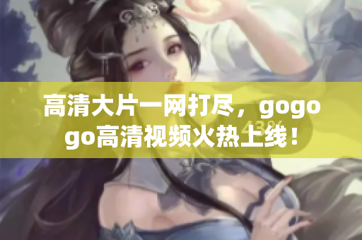 高清大片一网打尽，gogogo高清视频火热上线！