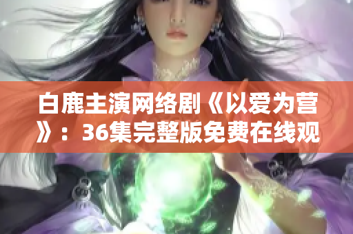 白鹿主演网络剧《以爱为营》：36集完整版免费在线观看