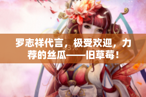 罗志祥代言，极受欢迎，力荐的丝瓜——旧草莓！