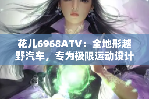 花儿6968ATV：全地形越野汽车，专为极限运动设计