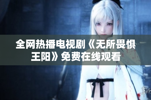 全网热播电视剧《无所畏惧王阳》免费在线观看